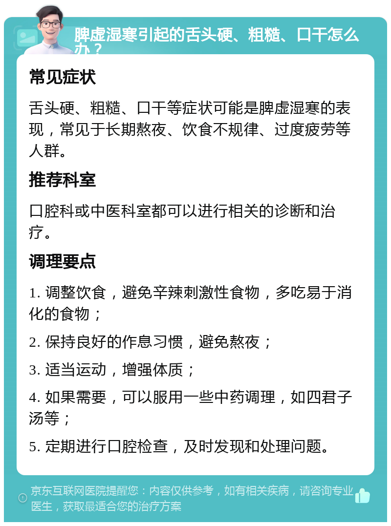 脾虚湿寒引起的舌头硬、粗糙、口干怎么办？ 常见症状 舌头硬、粗糙、口干等症状可能是脾虚湿寒的表现，常见于长期熬夜、饮食不规律、过度疲劳等人群。 推荐科室 口腔科或中医科室都可以进行相关的诊断和治疗。 调理要点 1. 调整饮食，避免辛辣刺激性食物，多吃易于消化的食物； 2. 保持良好的作息习惯，避免熬夜； 3. 适当运动，增强体质； 4. 如果需要，可以服用一些中药调理，如四君子汤等； 5. 定期进行口腔检查，及时发现和处理问题。