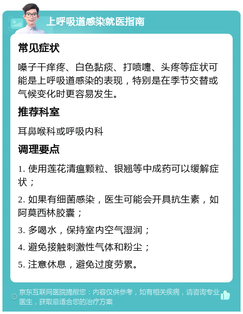 上呼吸道感染就医指南 常见症状 嗓子干痒疼、白色黏痰、打喷嚏、头疼等症状可能是上呼吸道感染的表现，特别是在季节交替或气候变化时更容易发生。 推荐科室 耳鼻喉科或呼吸内科 调理要点 1. 使用莲花清瘟颗粒、银翘等中成药可以缓解症状； 2. 如果有细菌感染，医生可能会开具抗生素，如阿莫西林胶囊； 3. 多喝水，保持室内空气湿润； 4. 避免接触刺激性气体和粉尘； 5. 注意休息，避免过度劳累。