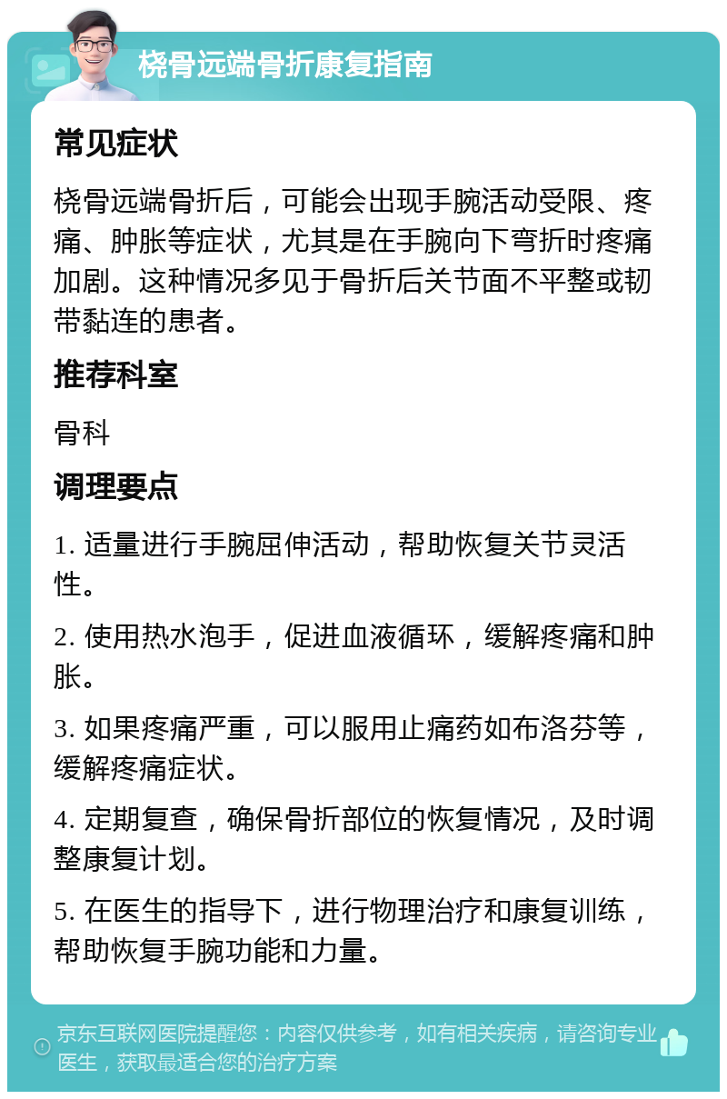 桡骨远端骨折康复指南 常见症状 桡骨远端骨折后，可能会出现手腕活动受限、疼痛、肿胀等症状，尤其是在手腕向下弯折时疼痛加剧。这种情况多见于骨折后关节面不平整或韧带黏连的患者。 推荐科室 骨科 调理要点 1. 适量进行手腕屈伸活动，帮助恢复关节灵活性。 2. 使用热水泡手，促进血液循环，缓解疼痛和肿胀。 3. 如果疼痛严重，可以服用止痛药如布洛芬等，缓解疼痛症状。 4. 定期复查，确保骨折部位的恢复情况，及时调整康复计划。 5. 在医生的指导下，进行物理治疗和康复训练，帮助恢复手腕功能和力量。