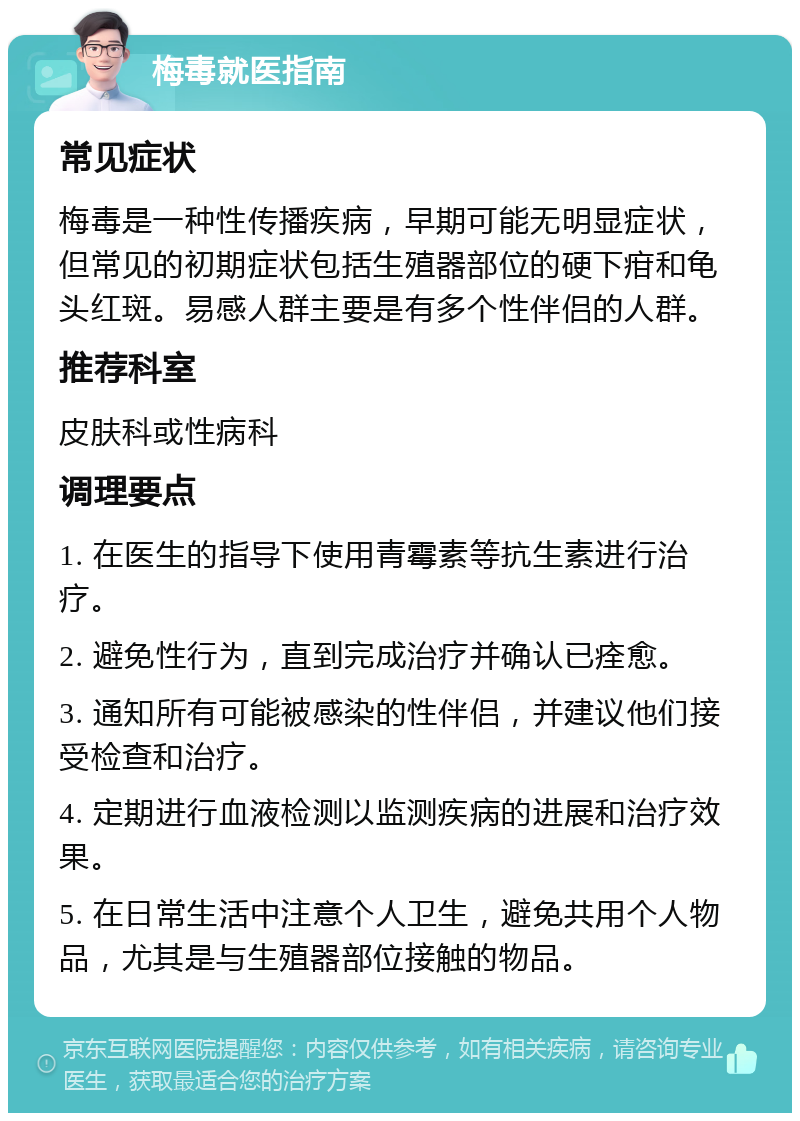 梅毒就医指南 常见症状 梅毒是一种性传播疾病，早期可能无明显症状，但常见的初期症状包括生殖器部位的硬下疳和龟头红斑。易感人群主要是有多个性伴侣的人群。 推荐科室 皮肤科或性病科 调理要点 1. 在医生的指导下使用青霉素等抗生素进行治疗。 2. 避免性行为，直到完成治疗并确认已痊愈。 3. 通知所有可能被感染的性伴侣，并建议他们接受检查和治疗。 4. 定期进行血液检测以监测疾病的进展和治疗效果。 5. 在日常生活中注意个人卫生，避免共用个人物品，尤其是与生殖器部位接触的物品。