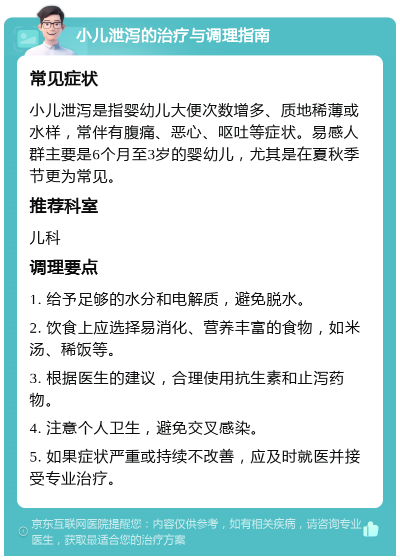 小儿泄泻的治疗与调理指南 常见症状 小儿泄泻是指婴幼儿大便次数增多、质地稀薄或水样，常伴有腹痛、恶心、呕吐等症状。易感人群主要是6个月至3岁的婴幼儿，尤其是在夏秋季节更为常见。 推荐科室 儿科 调理要点 1. 给予足够的水分和电解质，避免脱水。 2. 饮食上应选择易消化、营养丰富的食物，如米汤、稀饭等。 3. 根据医生的建议，合理使用抗生素和止泻药物。 4. 注意个人卫生，避免交叉感染。 5. 如果症状严重或持续不改善，应及时就医并接受专业治疗。