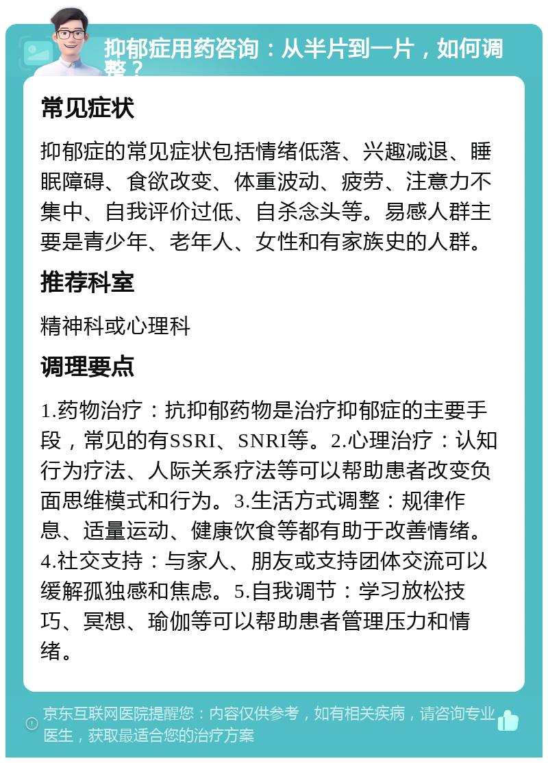 抑郁症用药咨询：从半片到一片，如何调整？ 常见症状 抑郁症的常见症状包括情绪低落、兴趣减退、睡眠障碍、食欲改变、体重波动、疲劳、注意力不集中、自我评价过低、自杀念头等。易感人群主要是青少年、老年人、女性和有家族史的人群。 推荐科室 精神科或心理科 调理要点 1.药物治疗：抗抑郁药物是治疗抑郁症的主要手段，常见的有SSRI、SNRI等。2.心理治疗：认知行为疗法、人际关系疗法等可以帮助患者改变负面思维模式和行为。3.生活方式调整：规律作息、适量运动、健康饮食等都有助于改善情绪。4.社交支持：与家人、朋友或支持团体交流可以缓解孤独感和焦虑。5.自我调节：学习放松技巧、冥想、瑜伽等可以帮助患者管理压力和情绪。