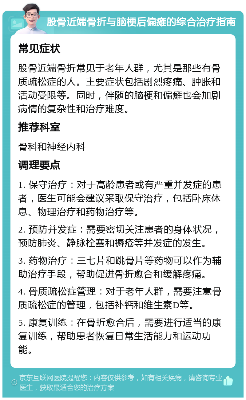 股骨近端骨折与脑梗后偏瘫的综合治疗指南 常见症状 股骨近端骨折常见于老年人群，尤其是那些有骨质疏松症的人。主要症状包括剧烈疼痛、肿胀和活动受限等。同时，伴随的脑梗和偏瘫也会加剧病情的复杂性和治疗难度。 推荐科室 骨科和神经内科 调理要点 1. 保守治疗：对于高龄患者或有严重并发症的患者，医生可能会建议采取保守治疗，包括卧床休息、物理治疗和药物治疗等。 2. 预防并发症：需要密切关注患者的身体状况，预防肺炎、静脉栓塞和褥疮等并发症的发生。 3. 药物治疗：三七片和跳骨片等药物可以作为辅助治疗手段，帮助促进骨折愈合和缓解疼痛。 4. 骨质疏松症管理：对于老年人群，需要注意骨质疏松症的管理，包括补钙和维生素D等。 5. 康复训练：在骨折愈合后，需要进行适当的康复训练，帮助患者恢复日常生活能力和运动功能。