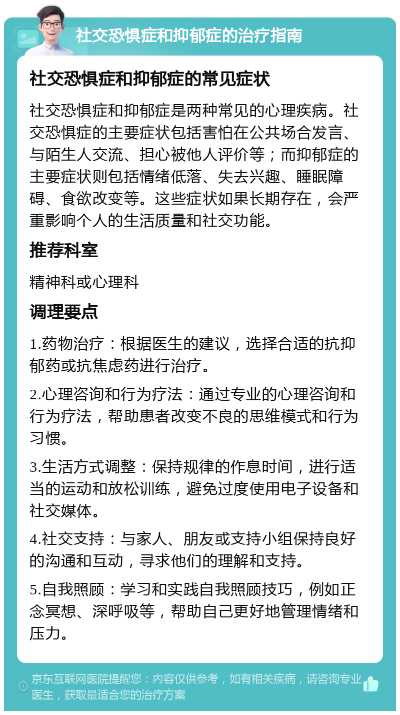 社交恐惧症和抑郁症的治疗指南 社交恐惧症和抑郁症的常见症状 社交恐惧症和抑郁症是两种常见的心理疾病。社交恐惧症的主要症状包括害怕在公共场合发言、与陌生人交流、担心被他人评价等；而抑郁症的主要症状则包括情绪低落、失去兴趣、睡眠障碍、食欲改变等。这些症状如果长期存在，会严重影响个人的生活质量和社交功能。 推荐科室 精神科或心理科 调理要点 1.药物治疗：根据医生的建议，选择合适的抗抑郁药或抗焦虑药进行治疗。 2.心理咨询和行为疗法：通过专业的心理咨询和行为疗法，帮助患者改变不良的思维模式和行为习惯。 3.生活方式调整：保持规律的作息时间，进行适当的运动和放松训练，避免过度使用电子设备和社交媒体。 4.社交支持：与家人、朋友或支持小组保持良好的沟通和互动，寻求他们的理解和支持。 5.自我照顾：学习和实践自我照顾技巧，例如正念冥想、深呼吸等，帮助自己更好地管理情绪和压力。