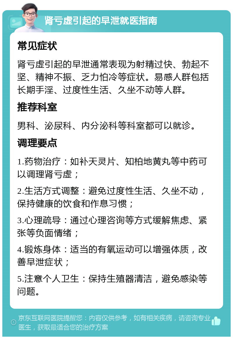 肾亏虚引起的早泄就医指南 常见症状 肾亏虚引起的早泄通常表现为射精过快、勃起不坚、精神不振、乏力怕冷等症状。易感人群包括长期手淫、过度性生活、久坐不动等人群。 推荐科室 男科、泌尿科、内分泌科等科室都可以就诊。 调理要点 1.药物治疗：如补天灵片、知柏地黄丸等中药可以调理肾亏虚； 2.生活方式调整：避免过度性生活、久坐不动，保持健康的饮食和作息习惯； 3.心理疏导：通过心理咨询等方式缓解焦虑、紧张等负面情绪； 4.锻炼身体：适当的有氧运动可以增强体质，改善早泄症状； 5.注意个人卫生：保持生殖器清洁，避免感染等问题。