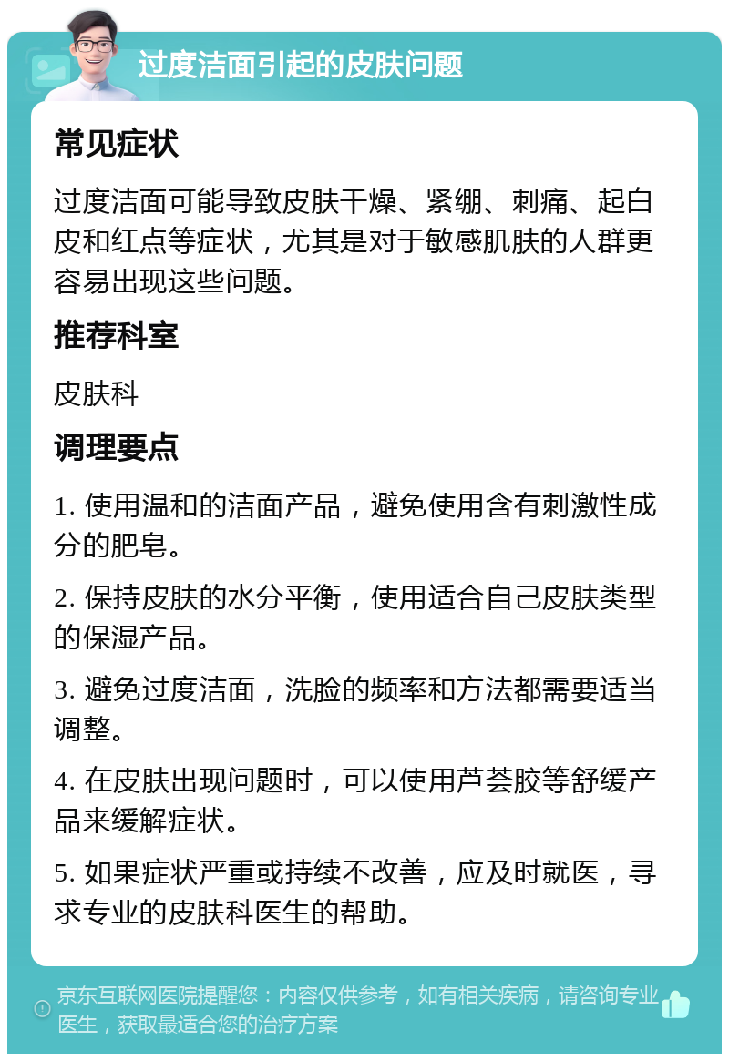 过度洁面引起的皮肤问题 常见症状 过度洁面可能导致皮肤干燥、紧绷、刺痛、起白皮和红点等症状，尤其是对于敏感肌肤的人群更容易出现这些问题。 推荐科室 皮肤科 调理要点 1. 使用温和的洁面产品，避免使用含有刺激性成分的肥皂。 2. 保持皮肤的水分平衡，使用适合自己皮肤类型的保湿产品。 3. 避免过度洁面，洗脸的频率和方法都需要适当调整。 4. 在皮肤出现问题时，可以使用芦荟胶等舒缓产品来缓解症状。 5. 如果症状严重或持续不改善，应及时就医，寻求专业的皮肤科医生的帮助。