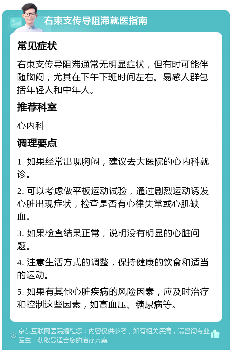 右束支传导阻滞就医指南 常见症状 右束支传导阻滞通常无明显症状，但有时可能伴随胸闷，尤其在下午下班时间左右。易感人群包括年轻人和中年人。 推荐科室 心内科 调理要点 1. 如果经常出现胸闷，建议去大医院的心内科就诊。 2. 可以考虑做平板运动试验，通过剧烈运动诱发心脏出现症状，检查是否有心律失常或心肌缺血。 3. 如果检查结果正常，说明没有明显的心脏问题。 4. 注意生活方式的调整，保持健康的饮食和适当的运动。 5. 如果有其他心脏疾病的风险因素，应及时治疗和控制这些因素，如高血压、糖尿病等。