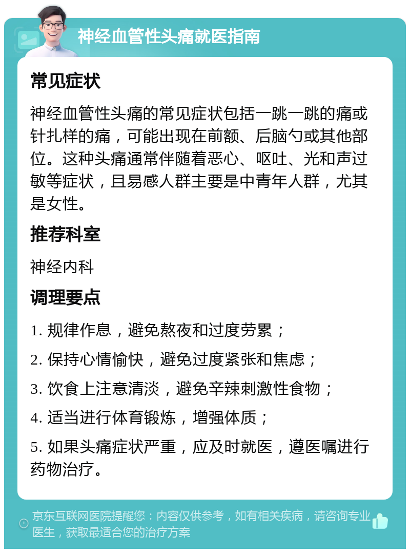 神经血管性头痛就医指南 常见症状 神经血管性头痛的常见症状包括一跳一跳的痛或针扎样的痛，可能出现在前额、后脑勺或其他部位。这种头痛通常伴随着恶心、呕吐、光和声过敏等症状，且易感人群主要是中青年人群，尤其是女性。 推荐科室 神经内科 调理要点 1. 规律作息，避免熬夜和过度劳累； 2. 保持心情愉快，避免过度紧张和焦虑； 3. 饮食上注意清淡，避免辛辣刺激性食物； 4. 适当进行体育锻炼，增强体质； 5. 如果头痛症状严重，应及时就医，遵医嘱进行药物治疗。