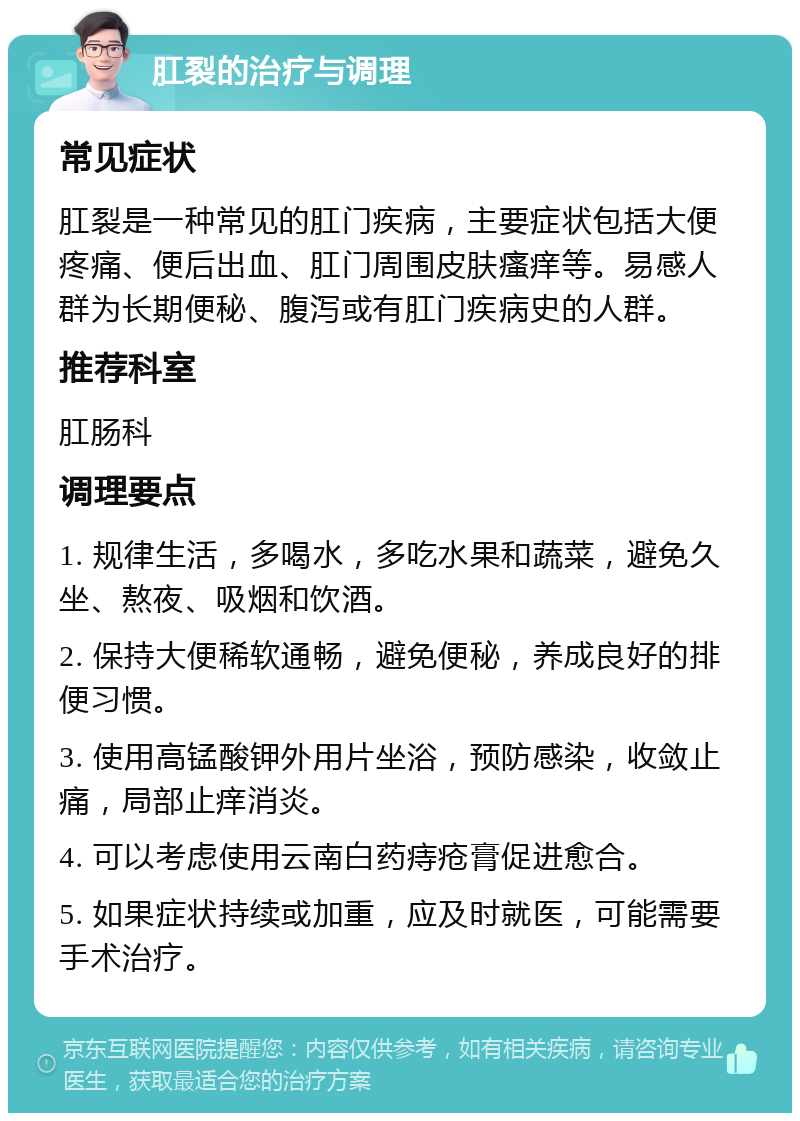 肛裂的治疗与调理 常见症状 肛裂是一种常见的肛门疾病，主要症状包括大便疼痛、便后出血、肛门周围皮肤瘙痒等。易感人群为长期便秘、腹泻或有肛门疾病史的人群。 推荐科室 肛肠科 调理要点 1. 规律生活，多喝水，多吃水果和蔬菜，避免久坐、熬夜、吸烟和饮酒。 2. 保持大便稀软通畅，避免便秘，养成良好的排便习惯。 3. 使用高锰酸钾外用片坐浴，预防感染，收敛止痛，局部止痒消炎。 4. 可以考虑使用云南白药痔疮膏促进愈合。 5. 如果症状持续或加重，应及时就医，可能需要手术治疗。