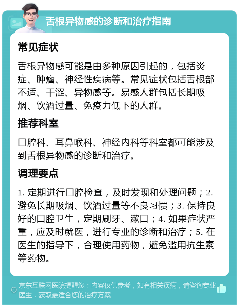 舌根异物感的诊断和治疗指南 常见症状 舌根异物感可能是由多种原因引起的，包括炎症、肿瘤、神经性疾病等。常见症状包括舌根部不适、干涩、异物感等。易感人群包括长期吸烟、饮酒过量、免疫力低下的人群。 推荐科室 口腔科、耳鼻喉科、神经内科等科室都可能涉及到舌根异物感的诊断和治疗。 调理要点 1. 定期进行口腔检查，及时发现和处理问题；2. 避免长期吸烟、饮酒过量等不良习惯；3. 保持良好的口腔卫生，定期刷牙、漱口；4. 如果症状严重，应及时就医，进行专业的诊断和治疗；5. 在医生的指导下，合理使用药物，避免滥用抗生素等药物。