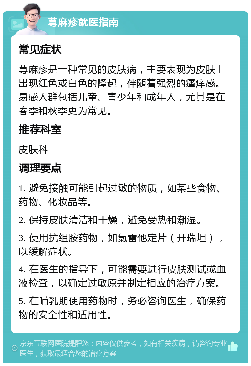 荨麻疹就医指南 常见症状 荨麻疹是一种常见的皮肤病，主要表现为皮肤上出现红色或白色的隆起，伴随着强烈的瘙痒感。易感人群包括儿童、青少年和成年人，尤其是在春季和秋季更为常见。 推荐科室 皮肤科 调理要点 1. 避免接触可能引起过敏的物质，如某些食物、药物、化妆品等。 2. 保持皮肤清洁和干燥，避免受热和潮湿。 3. 使用抗组胺药物，如氯雷他定片（开瑞坦），以缓解症状。 4. 在医生的指导下，可能需要进行皮肤测试或血液检查，以确定过敏原并制定相应的治疗方案。 5. 在哺乳期使用药物时，务必咨询医生，确保药物的安全性和适用性。