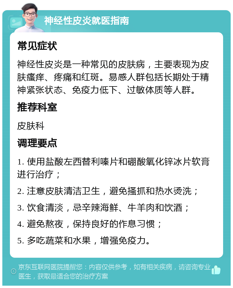 神经性皮炎就医指南 常见症状 神经性皮炎是一种常见的皮肤病，主要表现为皮肤瘙痒、疼痛和红斑。易感人群包括长期处于精神紧张状态、免疫力低下、过敏体质等人群。 推荐科室 皮肤科 调理要点 1. 使用盐酸左西替利嗪片和硼酸氧化锌冰片软膏进行治疗； 2. 注意皮肤清洁卫生，避免搔抓和热水烫洗； 3. 饮食清淡，忌辛辣海鲜、牛羊肉和饮酒； 4. 避免熬夜，保持良好的作息习惯； 5. 多吃蔬菜和水果，增强免疫力。