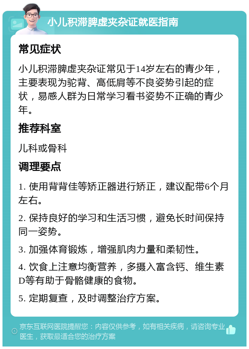 小儿积滞脾虚夹杂证就医指南 常见症状 小儿积滞脾虚夹杂证常见于14岁左右的青少年，主要表现为驼背、高低肩等不良姿势引起的症状，易感人群为日常学习看书姿势不正确的青少年。 推荐科室 儿科或骨科 调理要点 1. 使用背背佳等矫正器进行矫正，建议配带6个月左右。 2. 保持良好的学习和生活习惯，避免长时间保持同一姿势。 3. 加强体育锻炼，增强肌肉力量和柔韧性。 4. 饮食上注意均衡营养，多摄入富含钙、维生素D等有助于骨骼健康的食物。 5. 定期复查，及时调整治疗方案。