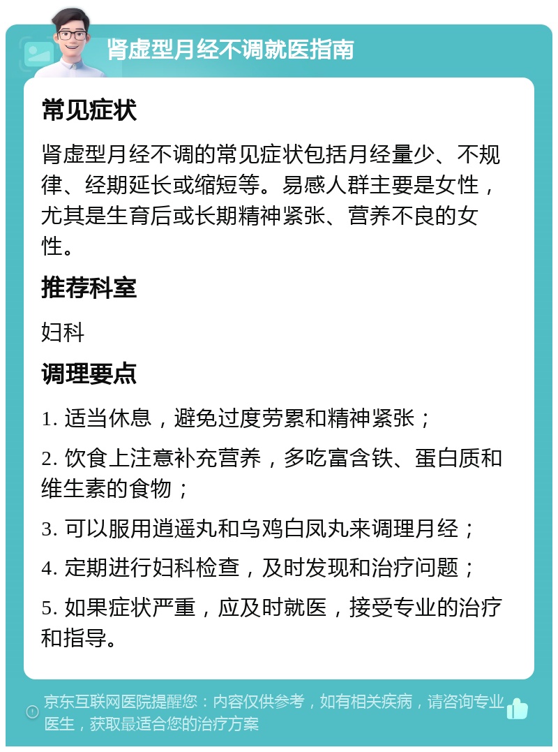 肾虚型月经不调就医指南 常见症状 肾虚型月经不调的常见症状包括月经量少、不规律、经期延长或缩短等。易感人群主要是女性，尤其是生育后或长期精神紧张、营养不良的女性。 推荐科室 妇科 调理要点 1. 适当休息，避免过度劳累和精神紧张； 2. 饮食上注意补充营养，多吃富含铁、蛋白质和维生素的食物； 3. 可以服用逍遥丸和乌鸡白凤丸来调理月经； 4. 定期进行妇科检查，及时发现和治疗问题； 5. 如果症状严重，应及时就医，接受专业的治疗和指导。