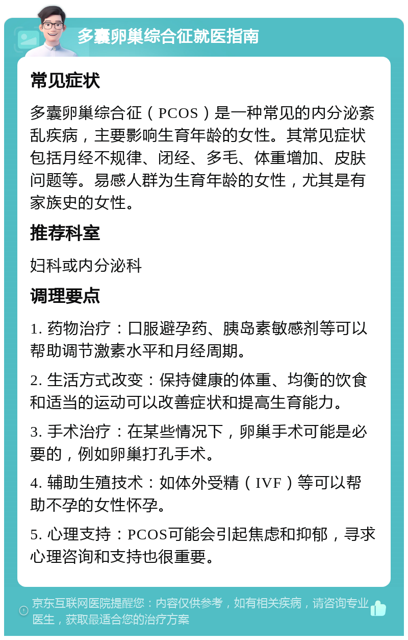 多囊卵巢综合征就医指南 常见症状 多囊卵巢综合征（PCOS）是一种常见的内分泌紊乱疾病，主要影响生育年龄的女性。其常见症状包括月经不规律、闭经、多毛、体重增加、皮肤问题等。易感人群为生育年龄的女性，尤其是有家族史的女性。 推荐科室 妇科或内分泌科 调理要点 1. 药物治疗：口服避孕药、胰岛素敏感剂等可以帮助调节激素水平和月经周期。 2. 生活方式改变：保持健康的体重、均衡的饮食和适当的运动可以改善症状和提高生育能力。 3. 手术治疗：在某些情况下，卵巢手术可能是必要的，例如卵巢打孔手术。 4. 辅助生殖技术：如体外受精（IVF）等可以帮助不孕的女性怀孕。 5. 心理支持：PCOS可能会引起焦虑和抑郁，寻求心理咨询和支持也很重要。