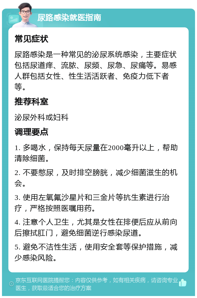 尿路感染就医指南 常见症状 尿路感染是一种常见的泌尿系统感染，主要症状包括尿道痒、流脓、尿频、尿急、尿痛等。易感人群包括女性、性生活活跃者、免疫力低下者等。 推荐科室 泌尿外科或妇科 调理要点 1. 多喝水，保持每天尿量在2000毫升以上，帮助清除细菌。 2. 不要憋尿，及时排空膀胱，减少细菌滋生的机会。 3. 使用左氧氟沙星片和三金片等抗生素进行治疗，严格按照医嘱用药。 4. 注意个人卫生，尤其是女性在排便后应从前向后擦拭肛门，避免细菌逆行感染尿道。 5. 避免不洁性生活，使用安全套等保护措施，减少感染风险。