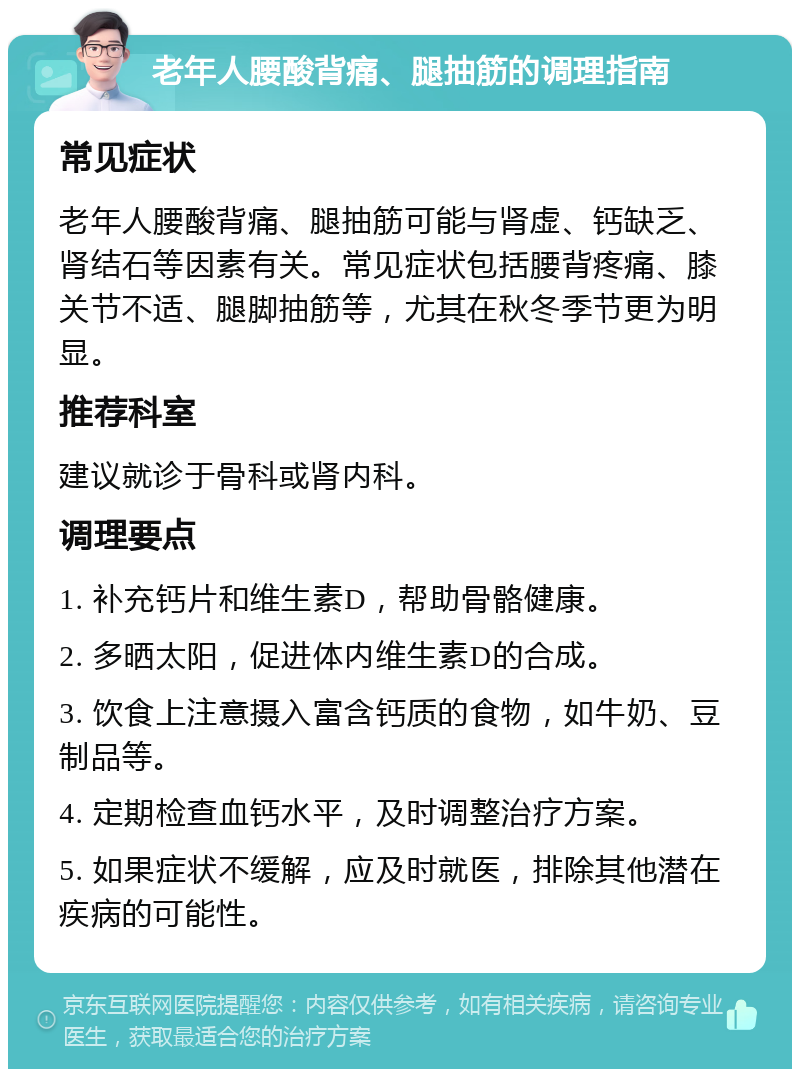 老年人腰酸背痛、腿抽筋的调理指南 常见症状 老年人腰酸背痛、腿抽筋可能与肾虚、钙缺乏、肾结石等因素有关。常见症状包括腰背疼痛、膝关节不适、腿脚抽筋等，尤其在秋冬季节更为明显。 推荐科室 建议就诊于骨科或肾内科。 调理要点 1. 补充钙片和维生素D，帮助骨骼健康。 2. 多晒太阳，促进体内维生素D的合成。 3. 饮食上注意摄入富含钙质的食物，如牛奶、豆制品等。 4. 定期检查血钙水平，及时调整治疗方案。 5. 如果症状不缓解，应及时就医，排除其他潜在疾病的可能性。