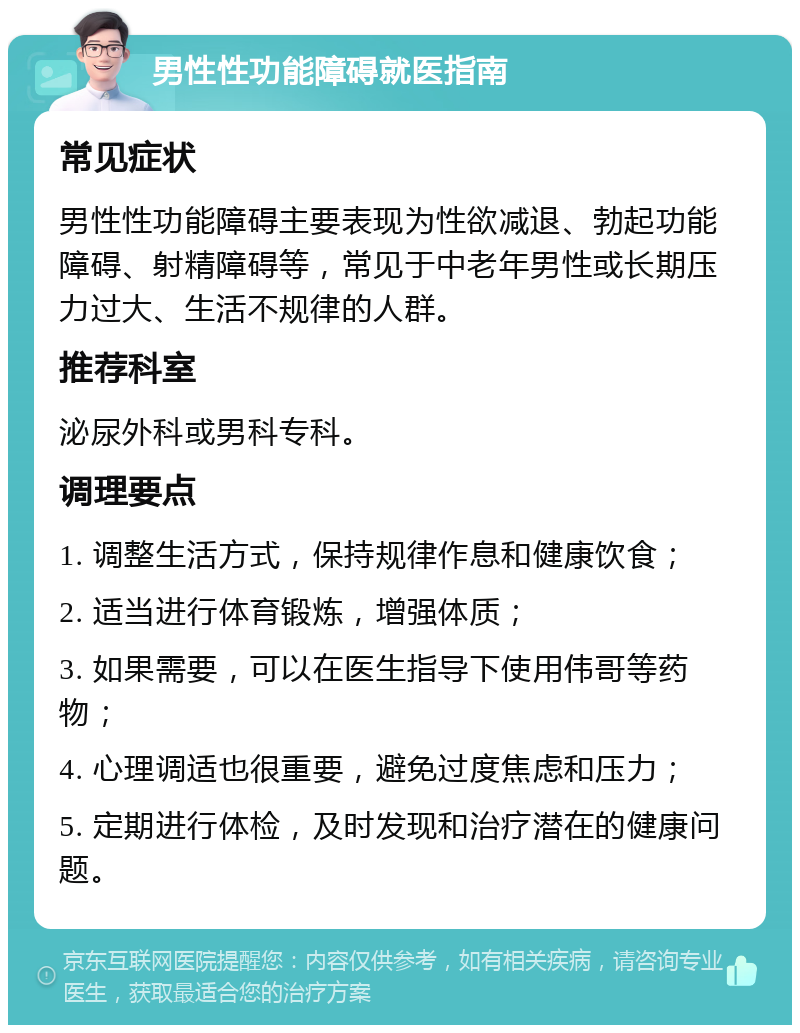 男性性功能障碍就医指南 常见症状 男性性功能障碍主要表现为性欲减退、勃起功能障碍、射精障碍等，常见于中老年男性或长期压力过大、生活不规律的人群。 推荐科室 泌尿外科或男科专科。 调理要点 1. 调整生活方式，保持规律作息和健康饮食； 2. 适当进行体育锻炼，增强体质； 3. 如果需要，可以在医生指导下使用伟哥等药物； 4. 心理调适也很重要，避免过度焦虑和压力； 5. 定期进行体检，及时发现和治疗潜在的健康问题。