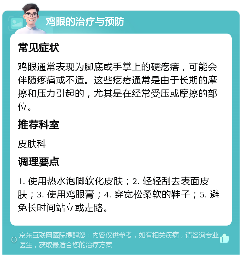 鸡眼的治疗与预防 常见症状 鸡眼通常表现为脚底或手掌上的硬疙瘩，可能会伴随疼痛或不适。这些疙瘩通常是由于长期的摩擦和压力引起的，尤其是在经常受压或摩擦的部位。 推荐科室 皮肤科 调理要点 1. 使用热水泡脚软化皮肤；2. 轻轻刮去表面皮肤；3. 使用鸡眼膏；4. 穿宽松柔软的鞋子；5. 避免长时间站立或走路。