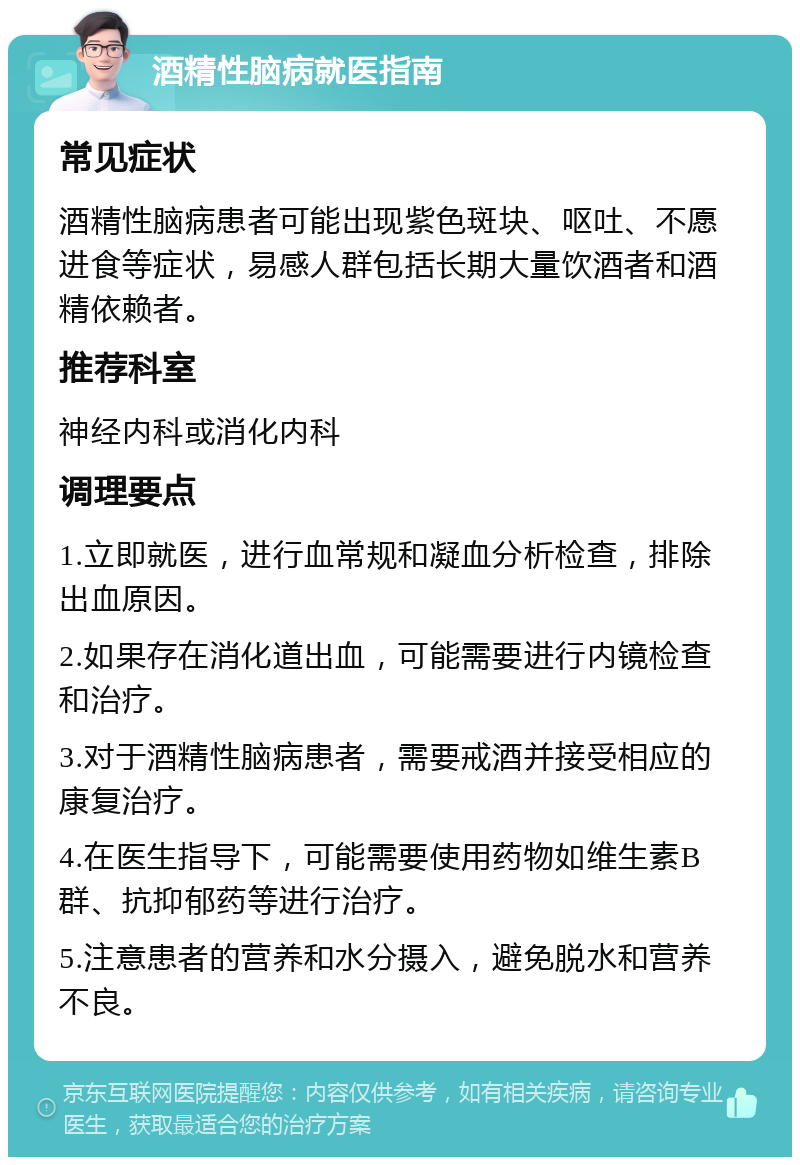 酒精性脑病就医指南 常见症状 酒精性脑病患者可能出现紫色斑块、呕吐、不愿进食等症状，易感人群包括长期大量饮酒者和酒精依赖者。 推荐科室 神经内科或消化内科 调理要点 1.立即就医，进行血常规和凝血分析检查，排除出血原因。 2.如果存在消化道出血，可能需要进行内镜检查和治疗。 3.对于酒精性脑病患者，需要戒酒并接受相应的康复治疗。 4.在医生指导下，可能需要使用药物如维生素B群、抗抑郁药等进行治疗。 5.注意患者的营养和水分摄入，避免脱水和营养不良。