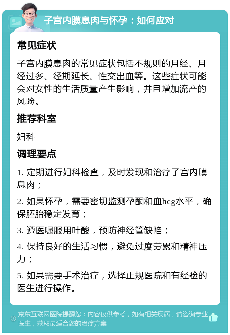 子宫内膜息肉与怀孕：如何应对 常见症状 子宫内膜息肉的常见症状包括不规则的月经、月经过多、经期延长、性交出血等。这些症状可能会对女性的生活质量产生影响，并且增加流产的风险。 推荐科室 妇科 调理要点 1. 定期进行妇科检查，及时发现和治疗子宫内膜息肉； 2. 如果怀孕，需要密切监测孕酮和血hcg水平，确保胚胎稳定发育； 3. 遵医嘱服用叶酸，预防神经管缺陷； 4. 保持良好的生活习惯，避免过度劳累和精神压力； 5. 如果需要手术治疗，选择正规医院和有经验的医生进行操作。