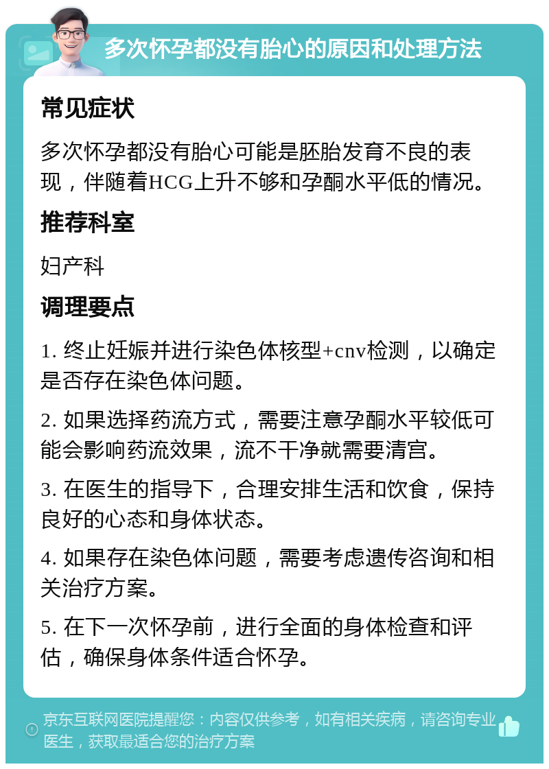 多次怀孕都没有胎心的原因和处理方法 常见症状 多次怀孕都没有胎心可能是胚胎发育不良的表现，伴随着HCG上升不够和孕酮水平低的情况。 推荐科室 妇产科 调理要点 1. 终止妊娠并进行染色体核型+cnv检测，以确定是否存在染色体问题。 2. 如果选择药流方式，需要注意孕酮水平较低可能会影响药流效果，流不干净就需要清宫。 3. 在医生的指导下，合理安排生活和饮食，保持良好的心态和身体状态。 4. 如果存在染色体问题，需要考虑遗传咨询和相关治疗方案。 5. 在下一次怀孕前，进行全面的身体检查和评估，确保身体条件适合怀孕。