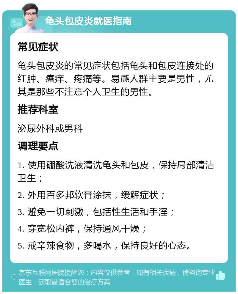 龟头包皮炎就医指南 常见症状 龟头包皮炎的常见症状包括龟头和包皮连接处的红肿、瘙痒、疼痛等。易感人群主要是男性，尤其是那些不注意个人卫生的男性。 推荐科室 泌尿外科或男科 调理要点 1. 使用硼酸洗液清洗龟头和包皮，保持局部清洁卫生； 2. 外用百多邦软膏涂抹，缓解症状； 3. 避免一切刺激，包括性生活和手淫； 4. 穿宽松内裤，保持通风干燥； 5. 戒辛辣食物，多喝水，保持良好的心态。