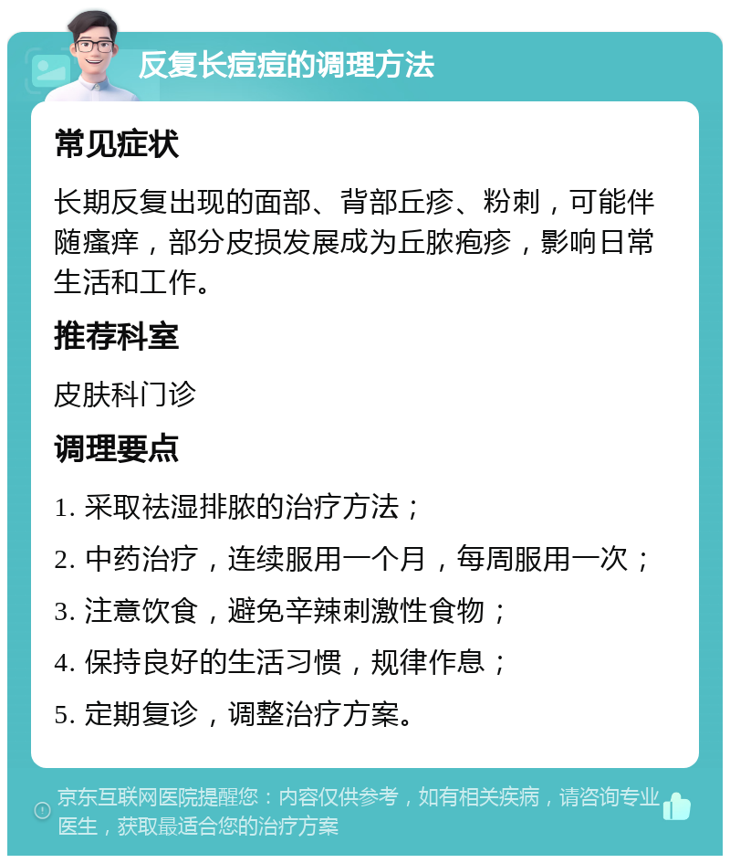 反复长痘痘的调理方法 常见症状 长期反复出现的面部、背部丘疹、粉刺，可能伴随瘙痒，部分皮损发展成为丘脓疱疹，影响日常生活和工作。 推荐科室 皮肤科门诊 调理要点 1. 采取祛湿排脓的治疗方法； 2. 中药治疗，连续服用一个月，每周服用一次； 3. 注意饮食，避免辛辣刺激性食物； 4. 保持良好的生活习惯，规律作息； 5. 定期复诊，调整治疗方案。