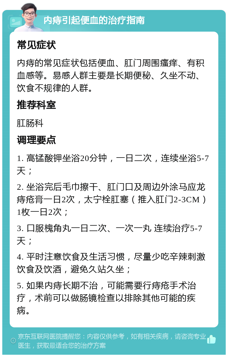 内痔引起便血的治疗指南 常见症状 内痔的常见症状包括便血、肛门周围瘙痒、有积血感等。易感人群主要是长期便秘、久坐不动、饮食不规律的人群。 推荐科室 肛肠科 调理要点 1. 高锰酸钾坐浴20分钟，一日二次，连续坐浴5-7天； 2. 坐浴完后毛巾擦干、肛门口及周边外涂马应龙痔疮膏一日2次，太宁栓肛塞（推入肛门2-3CM）1枚一日2次； 3. 口服槐角丸一日二次、一次一丸 连续治疗5-7天； 4. 平时注意饮食及生活习惯，尽量少吃辛辣刺激饮食及饮酒，避免久站久坐； 5. 如果内痔长期不治，可能需要行痔疮手术治疗，术前可以做肠镜检查以排除其他可能的疾病。