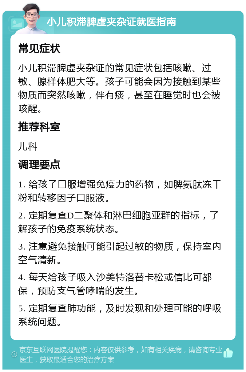 小儿积滞脾虚夹杂证就医指南 常见症状 小儿积滞脾虚夹杂证的常见症状包括咳嗽、过敏、腺样体肥大等。孩子可能会因为接触到某些物质而突然咳嗽，伴有痰，甚至在睡觉时也会被咳醒。 推荐科室 儿科 调理要点 1. 给孩子口服增强免疫力的药物，如脾氨肽冻干粉和转移因子口服液。 2. 定期复查D二聚体和淋巴细胞亚群的指标，了解孩子的免疫系统状态。 3. 注意避免接触可能引起过敏的物质，保持室内空气清新。 4. 每天给孩子吸入沙美特洛替卡松或信比可都保，预防支气管哮喘的发生。 5. 定期复查肺功能，及时发现和处理可能的呼吸系统问题。