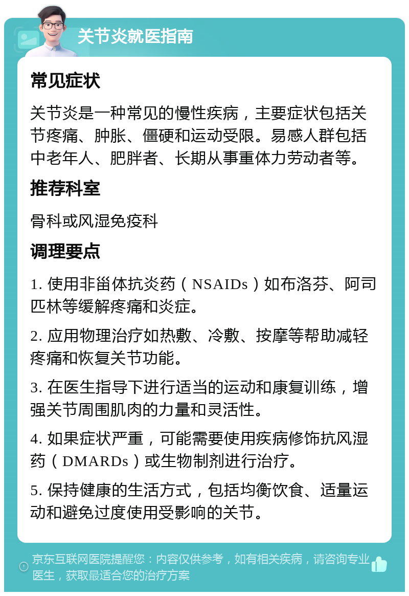 关节炎就医指南 常见症状 关节炎是一种常见的慢性疾病，主要症状包括关节疼痛、肿胀、僵硬和运动受限。易感人群包括中老年人、肥胖者、长期从事重体力劳动者等。 推荐科室 骨科或风湿免疫科 调理要点 1. 使用非甾体抗炎药（NSAIDs）如布洛芬、阿司匹林等缓解疼痛和炎症。 2. 应用物理治疗如热敷、冷敷、按摩等帮助减轻疼痛和恢复关节功能。 3. 在医生指导下进行适当的运动和康复训练，增强关节周围肌肉的力量和灵活性。 4. 如果症状严重，可能需要使用疾病修饰抗风湿药（DMARDs）或生物制剂进行治疗。 5. 保持健康的生活方式，包括均衡饮食、适量运动和避免过度使用受影响的关节。