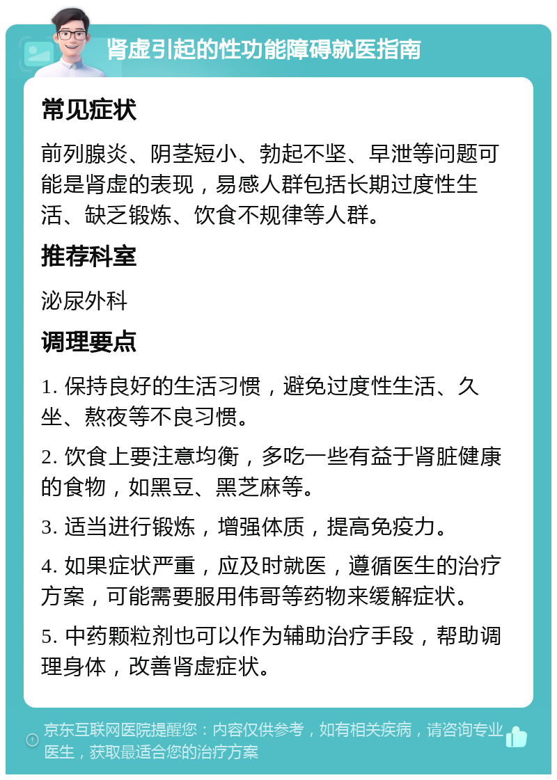 肾虚引起的性功能障碍就医指南 常见症状 前列腺炎、阴茎短小、勃起不坚、早泄等问题可能是肾虚的表现，易感人群包括长期过度性生活、缺乏锻炼、饮食不规律等人群。 推荐科室 泌尿外科 调理要点 1. 保持良好的生活习惯，避免过度性生活、久坐、熬夜等不良习惯。 2. 饮食上要注意均衡，多吃一些有益于肾脏健康的食物，如黑豆、黑芝麻等。 3. 适当进行锻炼，增强体质，提高免疫力。 4. 如果症状严重，应及时就医，遵循医生的治疗方案，可能需要服用伟哥等药物来缓解症状。 5. 中药颗粒剂也可以作为辅助治疗手段，帮助调理身体，改善肾虚症状。