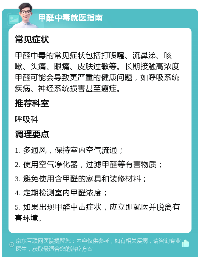 甲醛中毒就医指南 常见症状 甲醛中毒的常见症状包括打喷嚏、流鼻涕、咳嗽、头痛、眼痛、皮肤过敏等。长期接触高浓度甲醛可能会导致更严重的健康问题，如呼吸系统疾病、神经系统损害甚至癌症。 推荐科室 呼吸科 调理要点 1. 多通风，保持室内空气流通； 2. 使用空气净化器，过滤甲醛等有害物质； 3. 避免使用含甲醛的家具和装修材料； 4. 定期检测室内甲醛浓度； 5. 如果出现甲醛中毒症状，应立即就医并脱离有害环境。