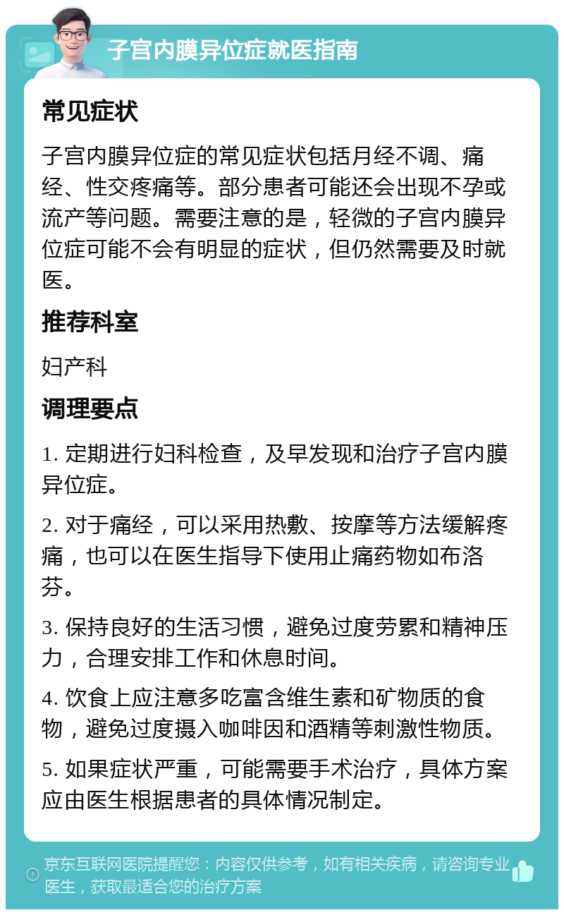 子宫内膜异位症就医指南 常见症状 子宫内膜异位症的常见症状包括月经不调、痛经、性交疼痛等。部分患者可能还会出现不孕或流产等问题。需要注意的是，轻微的子宫内膜异位症可能不会有明显的症状，但仍然需要及时就医。 推荐科室 妇产科 调理要点 1. 定期进行妇科检查，及早发现和治疗子宫内膜异位症。 2. 对于痛经，可以采用热敷、按摩等方法缓解疼痛，也可以在医生指导下使用止痛药物如布洛芬。 3. 保持良好的生活习惯，避免过度劳累和精神压力，合理安排工作和休息时间。 4. 饮食上应注意多吃富含维生素和矿物质的食物，避免过度摄入咖啡因和酒精等刺激性物质。 5. 如果症状严重，可能需要手术治疗，具体方案应由医生根据患者的具体情况制定。