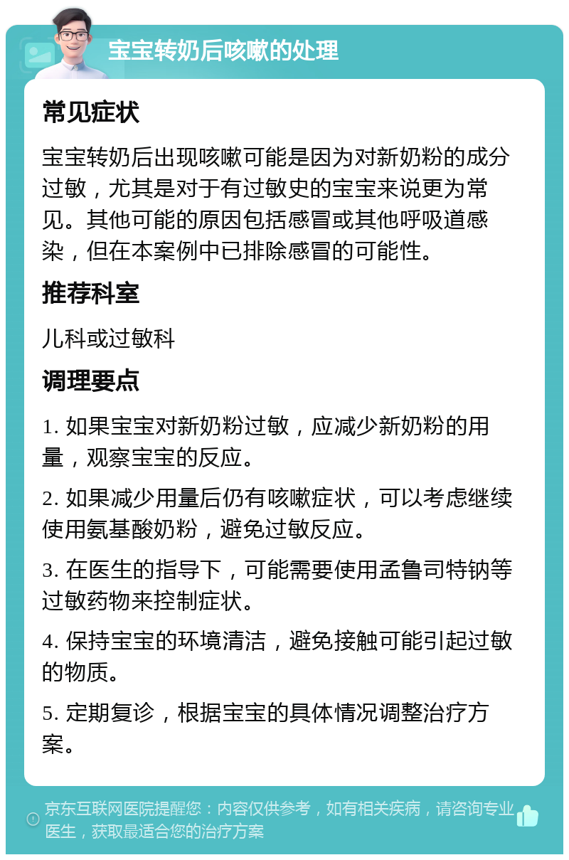 宝宝转奶后咳嗽的处理 常见症状 宝宝转奶后出现咳嗽可能是因为对新奶粉的成分过敏，尤其是对于有过敏史的宝宝来说更为常见。其他可能的原因包括感冒或其他呼吸道感染，但在本案例中已排除感冒的可能性。 推荐科室 儿科或过敏科 调理要点 1. 如果宝宝对新奶粉过敏，应减少新奶粉的用量，观察宝宝的反应。 2. 如果减少用量后仍有咳嗽症状，可以考虑继续使用氨基酸奶粉，避免过敏反应。 3. 在医生的指导下，可能需要使用孟鲁司特钠等过敏药物来控制症状。 4. 保持宝宝的环境清洁，避免接触可能引起过敏的物质。 5. 定期复诊，根据宝宝的具体情况调整治疗方案。