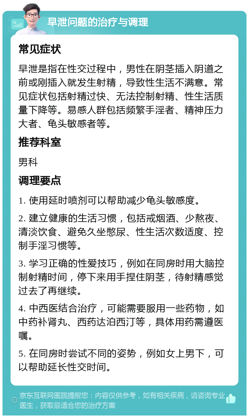 早泄问题的治疗与调理 常见症状 早泄是指在性交过程中，男性在阴茎插入阴道之前或刚插入就发生射精，导致性生活不满意。常见症状包括射精过快、无法控制射精、性生活质量下降等。易感人群包括频繁手淫者、精神压力大者、龟头敏感者等。 推荐科室 男科 调理要点 1. 使用延时喷剂可以帮助减少龟头敏感度。 2. 建立健康的生活习惯，包括戒烟酒、少熬夜、清淡饮食、避免久坐憋尿、性生活次数适度、控制手淫习惯等。 3. 学习正确的性爱技巧，例如在同房时用大脑控制射精时间，停下来用手捏住阴茎，待射精感觉过去了再继续。 4. 中西医结合治疗，可能需要服用一些药物，如中药补肾丸、西药达泊西汀等，具体用药需遵医嘱。 5. 在同房时尝试不同的姿势，例如女上男下，可以帮助延长性交时间。