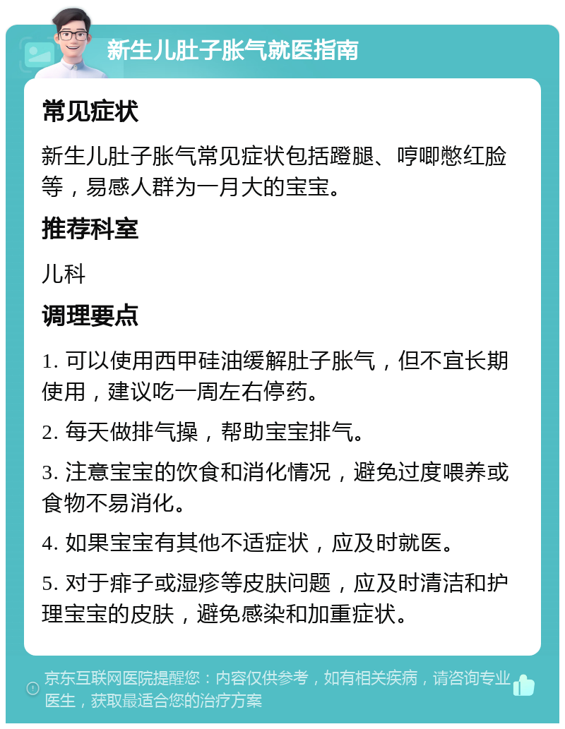 新生儿肚子胀气就医指南 常见症状 新生儿肚子胀气常见症状包括蹬腿、哼唧憋红脸等，易感人群为一月大的宝宝。 推荐科室 儿科 调理要点 1. 可以使用西甲硅油缓解肚子胀气，但不宜长期使用，建议吃一周左右停药。 2. 每天做排气操，帮助宝宝排气。 3. 注意宝宝的饮食和消化情况，避免过度喂养或食物不易消化。 4. 如果宝宝有其他不适症状，应及时就医。 5. 对于痱子或湿疹等皮肤问题，应及时清洁和护理宝宝的皮肤，避免感染和加重症状。