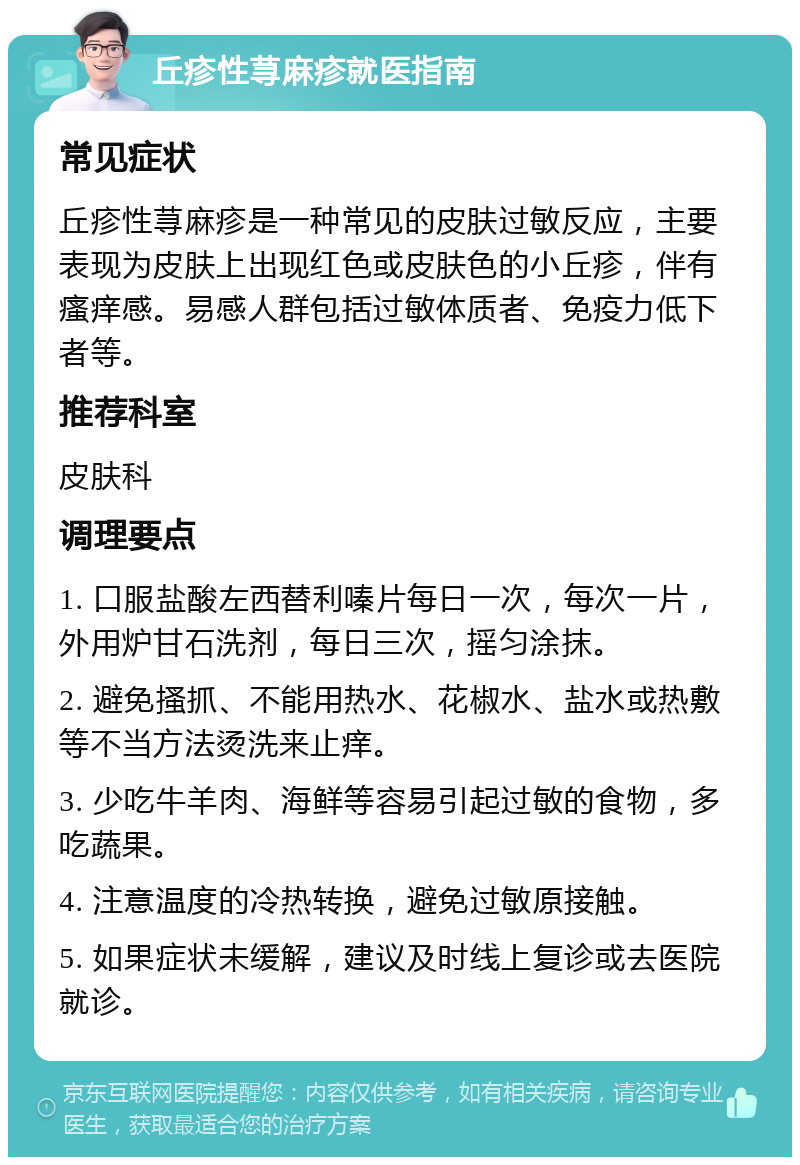 丘疹性荨麻疹就医指南 常见症状 丘疹性荨麻疹是一种常见的皮肤过敏反应，主要表现为皮肤上出现红色或皮肤色的小丘疹，伴有瘙痒感。易感人群包括过敏体质者、免疫力低下者等。 推荐科室 皮肤科 调理要点 1. 口服盐酸左西替利嗪片每日一次，每次一片，外用炉甘石洗剂，每日三次，摇匀涂抹。 2. 避免搔抓、不能用热水、花椒水、盐水或热敷等不当方法烫洗来止痒。 3. 少吃牛羊肉、海鲜等容易引起过敏的食物，多吃蔬果。 4. 注意温度的冷热转换，避免过敏原接触。 5. 如果症状未缓解，建议及时线上复诊或去医院就诊。