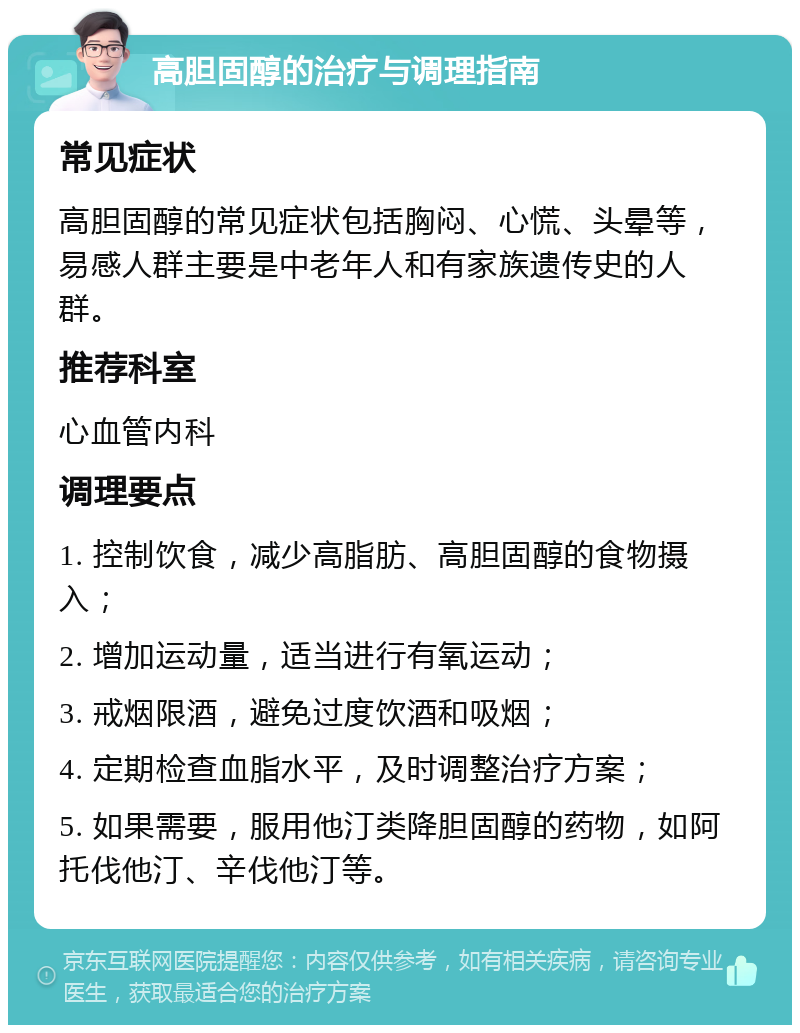 高胆固醇的治疗与调理指南 常见症状 高胆固醇的常见症状包括胸闷、心慌、头晕等，易感人群主要是中老年人和有家族遗传史的人群。 推荐科室 心血管内科 调理要点 1. 控制饮食，减少高脂肪、高胆固醇的食物摄入； 2. 增加运动量，适当进行有氧运动； 3. 戒烟限酒，避免过度饮酒和吸烟； 4. 定期检查血脂水平，及时调整治疗方案； 5. 如果需要，服用他汀类降胆固醇的药物，如阿托伐他汀、辛伐他汀等。