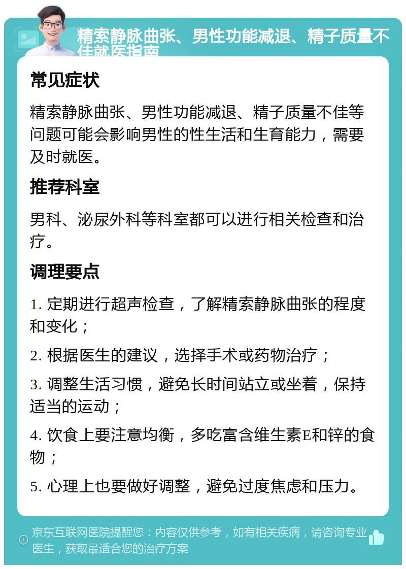 精索静脉曲张、男性功能减退、精子质量不佳就医指南 常见症状 精索静脉曲张、男性功能减退、精子质量不佳等问题可能会影响男性的性生活和生育能力，需要及时就医。 推荐科室 男科、泌尿外科等科室都可以进行相关检查和治疗。 调理要点 1. 定期进行超声检查，了解精索静脉曲张的程度和变化； 2. 根据医生的建议，选择手术或药物治疗； 3. 调整生活习惯，避免长时间站立或坐着，保持适当的运动； 4. 饮食上要注意均衡，多吃富含维生素E和锌的食物； 5. 心理上也要做好调整，避免过度焦虑和压力。