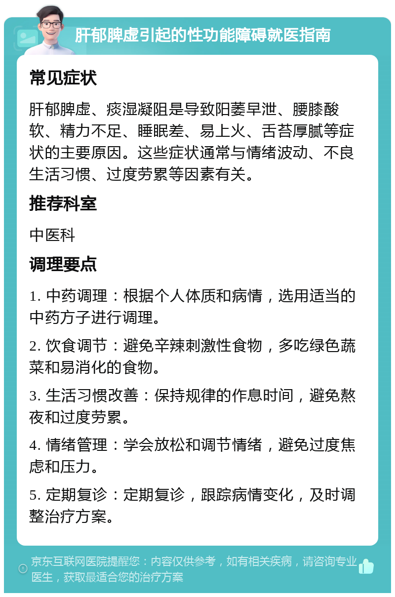 肝郁脾虚引起的性功能障碍就医指南 常见症状 肝郁脾虚、痰湿凝阻是导致阳萎早泄、腰膝酸软、精力不足、睡眠差、易上火、舌苔厚腻等症状的主要原因。这些症状通常与情绪波动、不良生活习惯、过度劳累等因素有关。 推荐科室 中医科 调理要点 1. 中药调理：根据个人体质和病情，选用适当的中药方子进行调理。 2. 饮食调节：避免辛辣刺激性食物，多吃绿色蔬菜和易消化的食物。 3. 生活习惯改善：保持规律的作息时间，避免熬夜和过度劳累。 4. 情绪管理：学会放松和调节情绪，避免过度焦虑和压力。 5. 定期复诊：定期复诊，跟踪病情变化，及时调整治疗方案。