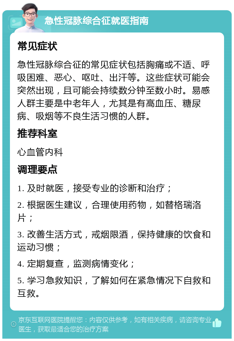 急性冠脉综合征就医指南 常见症状 急性冠脉综合征的常见症状包括胸痛或不适、呼吸困难、恶心、呕吐、出汗等。这些症状可能会突然出现，且可能会持续数分钟至数小时。易感人群主要是中老年人，尤其是有高血压、糖尿病、吸烟等不良生活习惯的人群。 推荐科室 心血管内科 调理要点 1. 及时就医，接受专业的诊断和治疗； 2. 根据医生建议，合理使用药物，如替格瑞洛片； 3. 改善生活方式，戒烟限酒，保持健康的饮食和运动习惯； 4. 定期复查，监测病情变化； 5. 学习急救知识，了解如何在紧急情况下自救和互救。