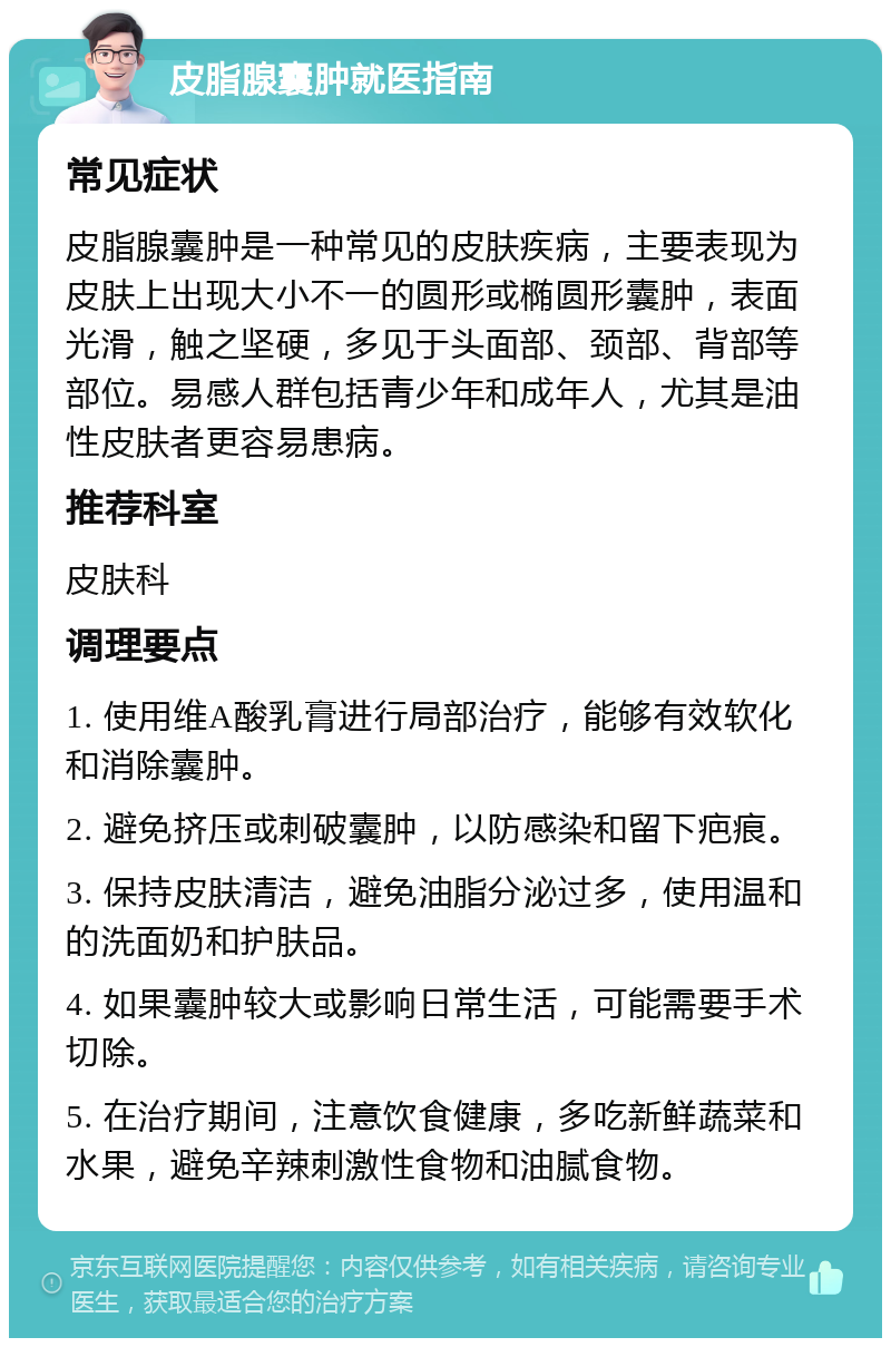 皮脂腺囊肿就医指南 常见症状 皮脂腺囊肿是一种常见的皮肤疾病，主要表现为皮肤上出现大小不一的圆形或椭圆形囊肿，表面光滑，触之坚硬，多见于头面部、颈部、背部等部位。易感人群包括青少年和成年人，尤其是油性皮肤者更容易患病。 推荐科室 皮肤科 调理要点 1. 使用维A酸乳膏进行局部治疗，能够有效软化和消除囊肿。 2. 避免挤压或刺破囊肿，以防感染和留下疤痕。 3. 保持皮肤清洁，避免油脂分泌过多，使用温和的洗面奶和护肤品。 4. 如果囊肿较大或影响日常生活，可能需要手术切除。 5. 在治疗期间，注意饮食健康，多吃新鲜蔬菜和水果，避免辛辣刺激性食物和油腻食物。