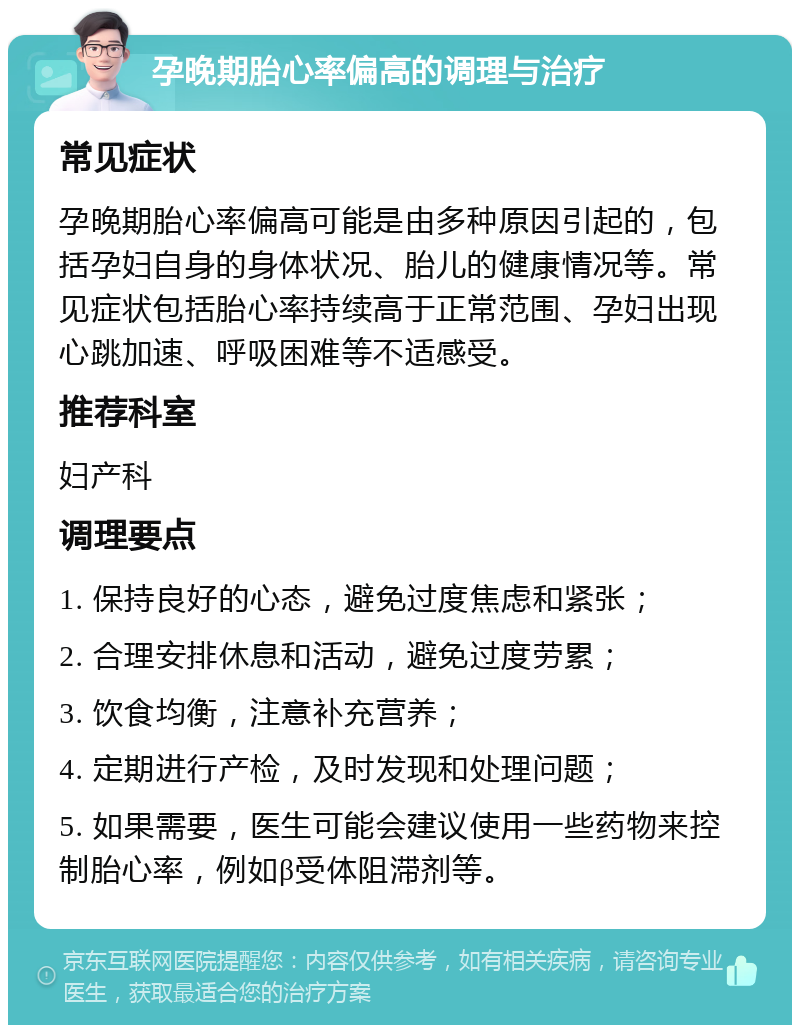 孕晚期胎心率偏高的调理与治疗 常见症状 孕晚期胎心率偏高可能是由多种原因引起的，包括孕妇自身的身体状况、胎儿的健康情况等。常见症状包括胎心率持续高于正常范围、孕妇出现心跳加速、呼吸困难等不适感受。 推荐科室 妇产科 调理要点 1. 保持良好的心态，避免过度焦虑和紧张； 2. 合理安排休息和活动，避免过度劳累； 3. 饮食均衡，注意补充营养； 4. 定期进行产检，及时发现和处理问题； 5. 如果需要，医生可能会建议使用一些药物来控制胎心率，例如β受体阻滞剂等。