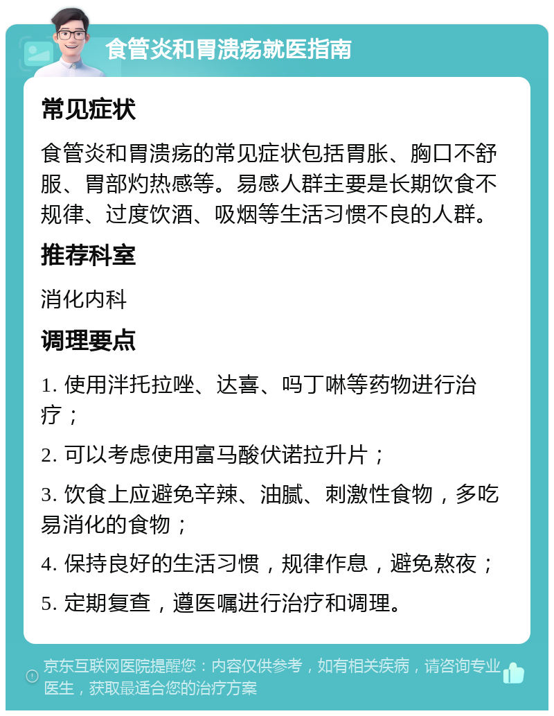 食管炎和胃溃疡就医指南 常见症状 食管炎和胃溃疡的常见症状包括胃胀、胸口不舒服、胃部灼热感等。易感人群主要是长期饮食不规律、过度饮酒、吸烟等生活习惯不良的人群。 推荐科室 消化内科 调理要点 1. 使用泮托拉唑、达喜、吗丁啉等药物进行治疗； 2. 可以考虑使用富马酸伏诺拉升片； 3. 饮食上应避免辛辣、油腻、刺激性食物，多吃易消化的食物； 4. 保持良好的生活习惯，规律作息，避免熬夜； 5. 定期复查，遵医嘱进行治疗和调理。