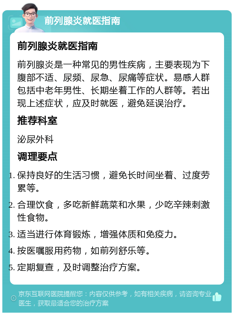 前列腺炎就医指南 前列腺炎就医指南 前列腺炎是一种常见的男性疾病，主要表现为下腹部不适、尿频、尿急、尿痛等症状。易感人群包括中老年男性、长期坐着工作的人群等。若出现上述症状，应及时就医，避免延误治疗。 推荐科室 泌尿外科 调理要点 保持良好的生活习惯，避免长时间坐着、过度劳累等。 合理饮食，多吃新鲜蔬菜和水果，少吃辛辣刺激性食物。 适当进行体育锻炼，增强体质和免疫力。 按医嘱服用药物，如前列舒乐等。 定期复查，及时调整治疗方案。