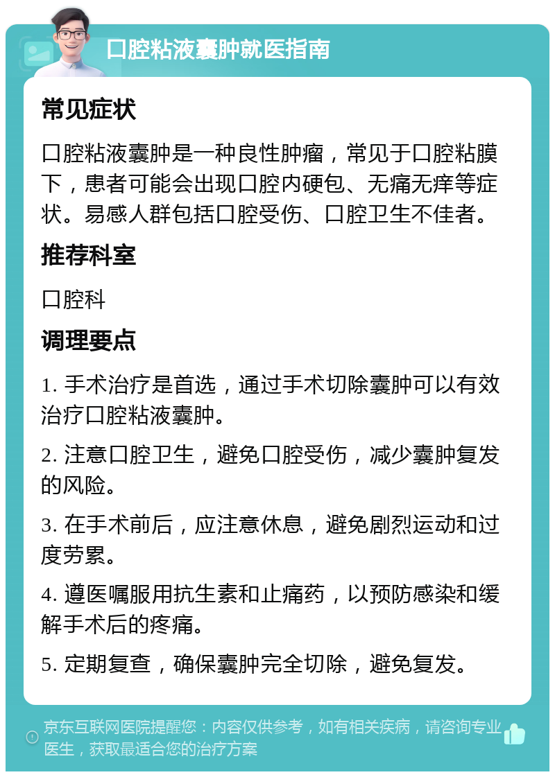 口腔粘液囊肿就医指南 常见症状 口腔粘液囊肿是一种良性肿瘤，常见于口腔粘膜下，患者可能会出现口腔内硬包、无痛无痒等症状。易感人群包括口腔受伤、口腔卫生不佳者。 推荐科室 口腔科 调理要点 1. 手术治疗是首选，通过手术切除囊肿可以有效治疗口腔粘液囊肿。 2. 注意口腔卫生，避免口腔受伤，减少囊肿复发的风险。 3. 在手术前后，应注意休息，避免剧烈运动和过度劳累。 4. 遵医嘱服用抗生素和止痛药，以预防感染和缓解手术后的疼痛。 5. 定期复查，确保囊肿完全切除，避免复发。