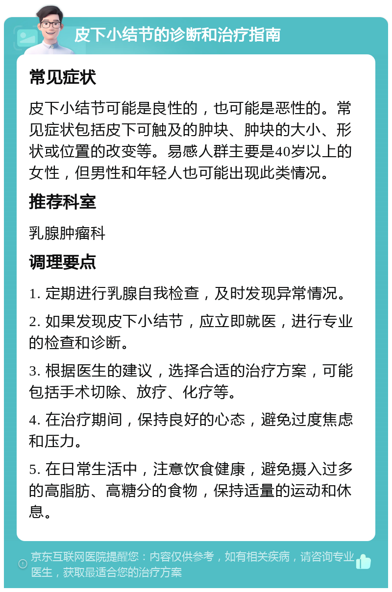 皮下小结节的诊断和治疗指南 常见症状 皮下小结节可能是良性的，也可能是恶性的。常见症状包括皮下可触及的肿块、肿块的大小、形状或位置的改变等。易感人群主要是40岁以上的女性，但男性和年轻人也可能出现此类情况。 推荐科室 乳腺肿瘤科 调理要点 1. 定期进行乳腺自我检查，及时发现异常情况。 2. 如果发现皮下小结节，应立即就医，进行专业的检查和诊断。 3. 根据医生的建议，选择合适的治疗方案，可能包括手术切除、放疗、化疗等。 4. 在治疗期间，保持良好的心态，避免过度焦虑和压力。 5. 在日常生活中，注意饮食健康，避免摄入过多的高脂肪、高糖分的食物，保持适量的运动和休息。