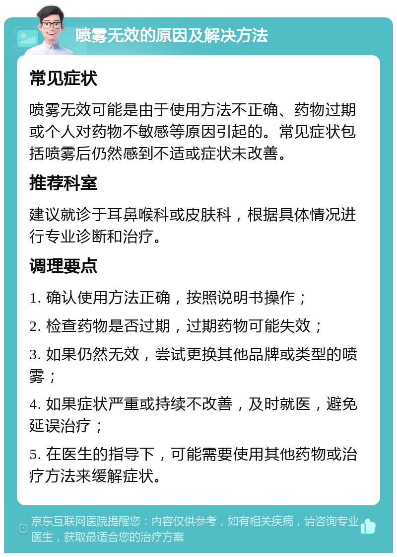 喷雾无效的原因及解决方法 常见症状 喷雾无效可能是由于使用方法不正确、药物过期或个人对药物不敏感等原因引起的。常见症状包括喷雾后仍然感到不适或症状未改善。 推荐科室 建议就诊于耳鼻喉科或皮肤科，根据具体情况进行专业诊断和治疗。 调理要点 1. 确认使用方法正确，按照说明书操作； 2. 检查药物是否过期，过期药物可能失效； 3. 如果仍然无效，尝试更换其他品牌或类型的喷雾； 4. 如果症状严重或持续不改善，及时就医，避免延误治疗； 5. 在医生的指导下，可能需要使用其他药物或治疗方法来缓解症状。