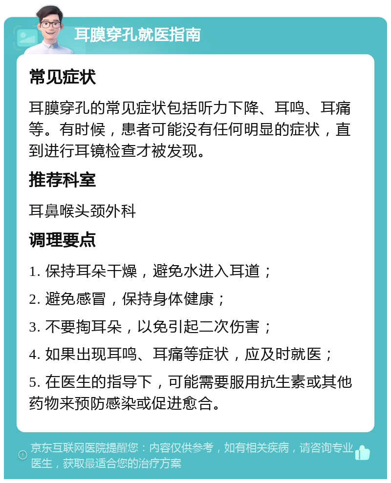 耳膜穿孔就医指南 常见症状 耳膜穿孔的常见症状包括听力下降、耳鸣、耳痛等。有时候，患者可能没有任何明显的症状，直到进行耳镜检查才被发现。 推荐科室 耳鼻喉头颈外科 调理要点 1. 保持耳朵干燥，避免水进入耳道； 2. 避免感冒，保持身体健康； 3. 不要掏耳朵，以免引起二次伤害； 4. 如果出现耳鸣、耳痛等症状，应及时就医； 5. 在医生的指导下，可能需要服用抗生素或其他药物来预防感染或促进愈合。